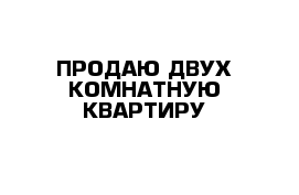 ПРОДАЮ ДВУХ КОМНАТНУЮ КВАРТИРУ